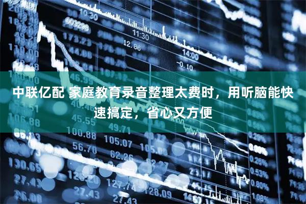 中联亿配 家庭教育录音整理太费时，用听脑能快速搞定，省心又方便
