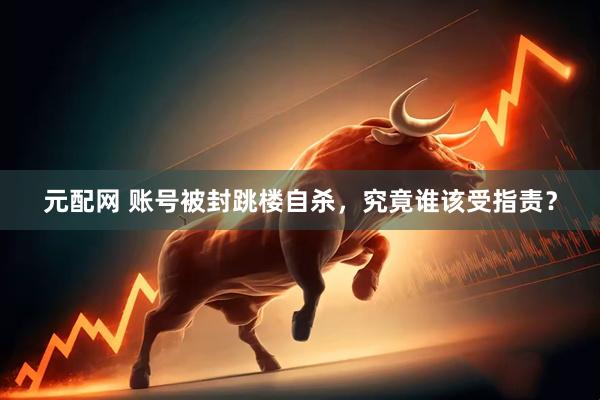 元配网 账号被封跳楼自杀，究竟谁该受指责？