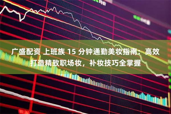 广盛配资 上班族 15 分钟通勤美妆指南：高效打造精致职场妆，补妆技巧全掌握