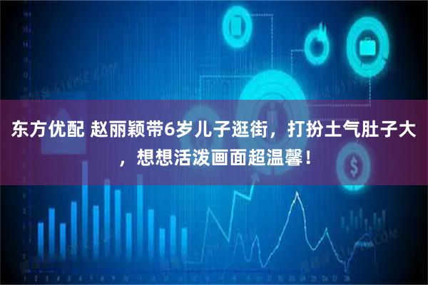 东方优配 赵丽颖带6岁儿子逛街，打扮土气肚子大，想想活泼画面超温馨！