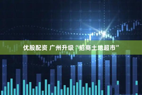 优股配资 广州升级“招商土地超市”