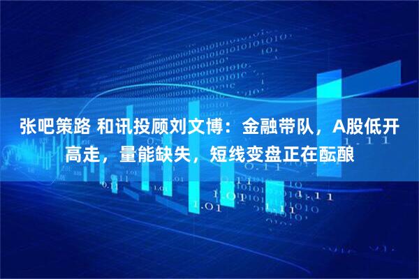 张吧策路 和讯投顾刘文博：金融带队，A股低开高走，量能缺失，短线变盘正在酝酿