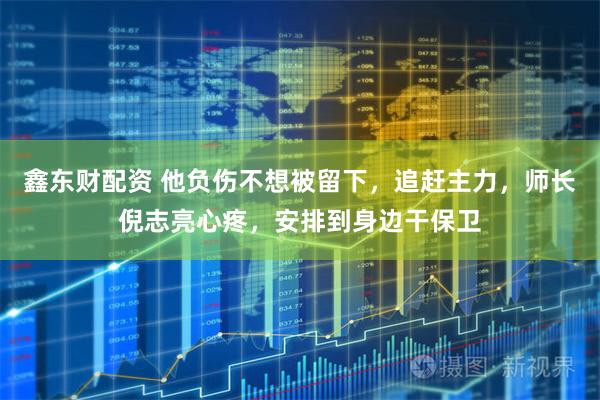 鑫东财配资 他负伤不想被留下，追赶主力，师长倪志亮心疼，安排到身边干保卫