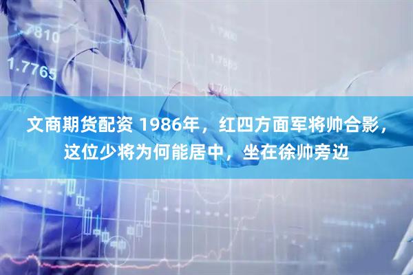 文商期货配资 1986年，红四方面军将帅合影，这位少将为何能居中，坐在徐帅旁边