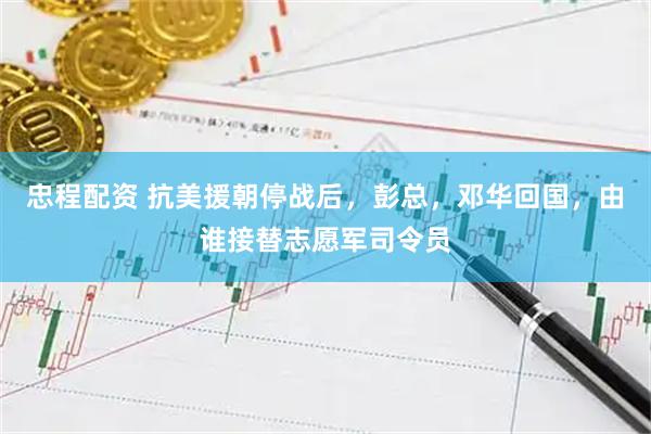 忠程配资 抗美援朝停战后，彭总，邓华回国，由谁接替志愿军司令员