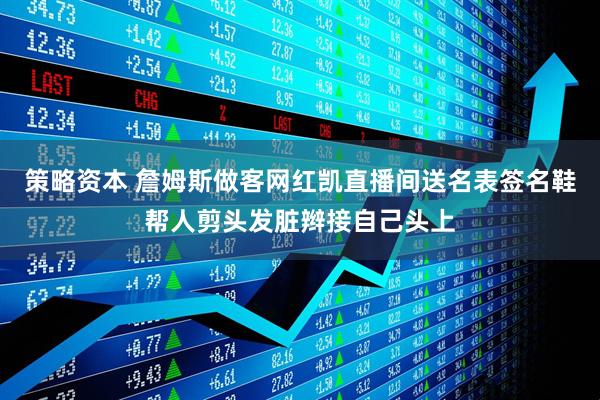 策略资本 詹姆斯做客网红凯直播间送名表签名鞋帮人剪头发脏辫接自己头上
