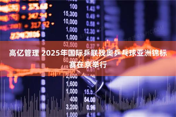 高亿管理 2025年国际乒联残奥乒乓球亚洲锦标赛在京举行