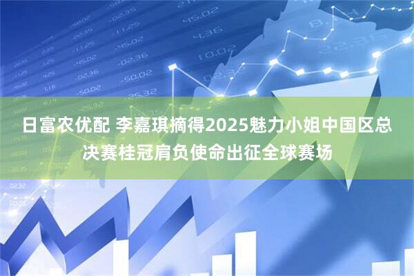 日富农优配 李嘉琪摘得2025魅力小姐中国区总决赛桂冠肩负使命出征全球赛场