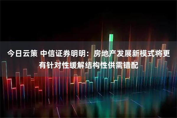 今日云策 中信证券明明:房地产发展新模式将更有针对性缓解结构性供需错配