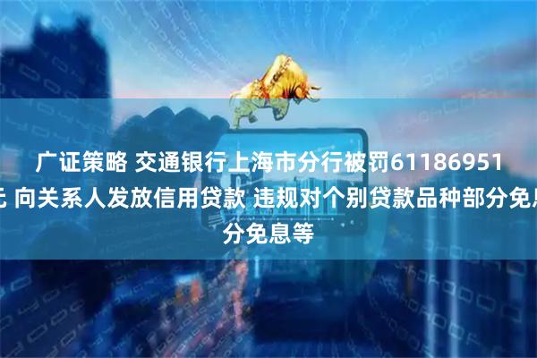 广证策略 交通银行上海市分行被罚61186951万元 向关系人发放信用贷款 违规对个别贷款品种部分免息等