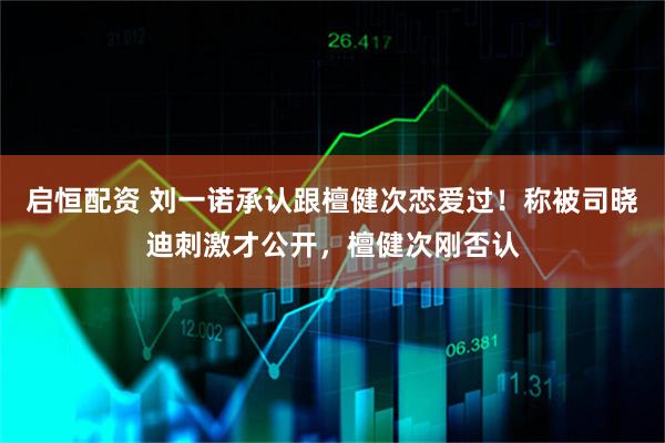 启恒配资 刘一诺承认跟檀健次恋爱过！称被司晓迪刺激才公开，檀健次刚否认