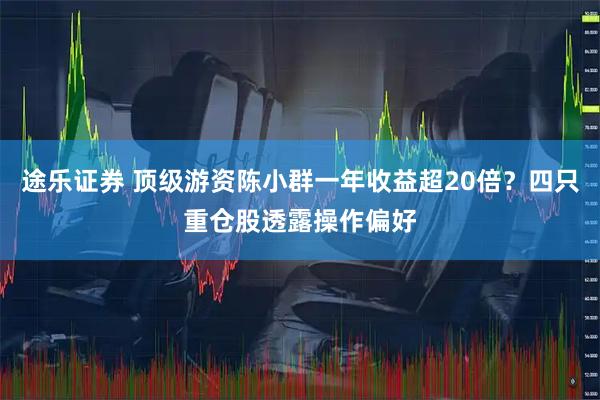 途乐证券 顶级游资陈小群一年收益超20倍？四只重仓股透露操作偏好