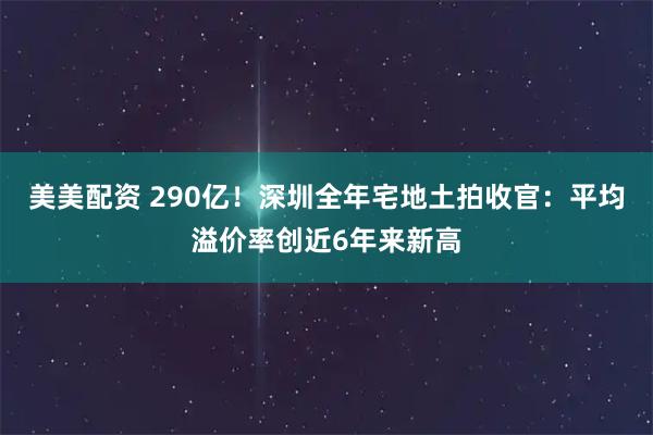 美美配资 290亿！深圳全年宅地土拍收官：平均溢价率创近6年来新高