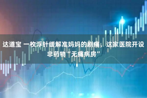 达道宝 一枚浮针缓解准妈妈的剧痛,这家医院开设非药物“无痛病房”