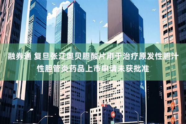 融券通 复旦张江奥贝胆酸片用于治疗原发性胆汁性胆管炎药品上市申请未获批准