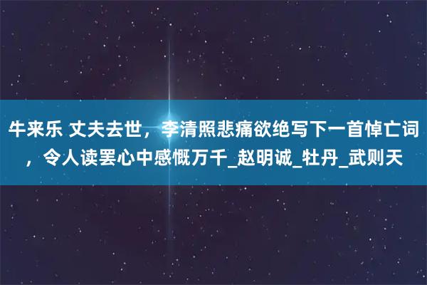 牛来乐 丈夫去世,李清照悲痛欲绝写下一首悼亡词,令人读罢心中感慨万千_赵明诚_牡丹_武则天