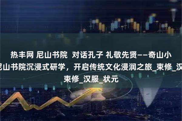 热丰网 尼山书院  对话孔子 礼敬先贤——奇山小学走进尼山书院沉浸式研学，开启传统文化浸润之旅_束修_汉服_状元