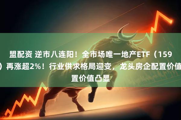 盟配资 逆市八连阳！全市场唯一地产ETF（159707）再涨超2%！行业供求格局迎变，龙头房企配置价值凸显