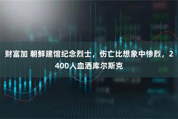 财富加 朝鲜建馆纪念烈士，伤亡比想象中惨烈，2400人血洒库尔斯克