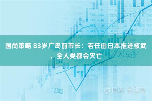 国尚策略 83岁广岛前市长：若任由日本推进核武，全人类都会灭亡