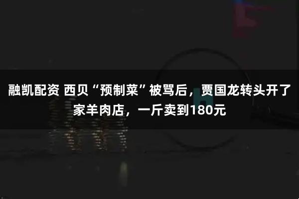 融凯配资 西贝“预制菜”被骂后，贾国龙转头开了家羊肉店，一斤卖到180元