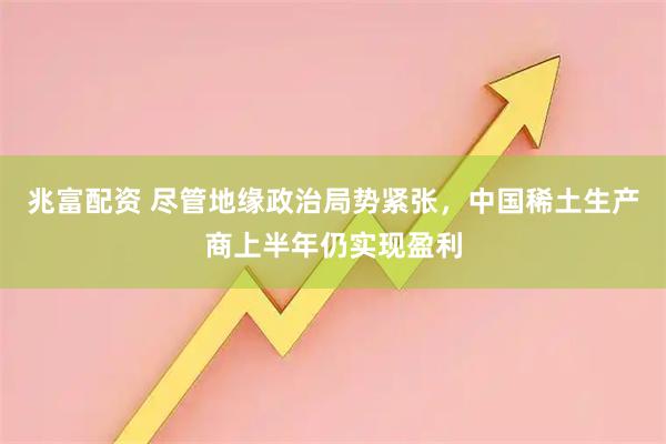 兆富配资 尽管地缘政治局势紧张，中国稀土生产商上半年仍实现盈利