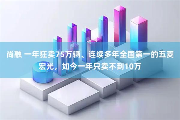 尚融 一年狂卖75万辆、连续多年全国第一的五菱宏光，如今一年只卖不到10万