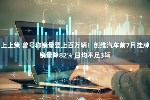 上上策 曾号称销量要上百万辆！创维汽车前7月挂牌销量降82% 日均不足3辆